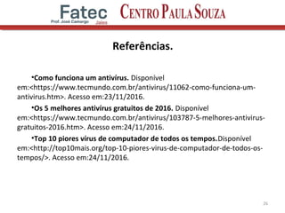 Referências.
•Como funciona um antivírus. Disponível
em:<https://www.tecmundo.com.br/antivirus/11062-como-funciona-um-
antivirus.htm>. Acesso em:23/11/2016.
•Os 5 melhores antivírus gratuitos de 2016. Disponível
em:<https://www.tecmundo.com.br/antivirus/103787-5-melhores-antivirus-
gratuitos-2016.htm>. Acesso em:24/11/2016.
•Top 10 piores vírus de computador de todos os tempos.Disponível
em:<http://top10mais.org/top-10-piores-virus-de-computador-de-todos-os-
tempos/>. Acesso em:24/11/2016.
26
 