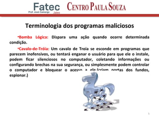 Terminologia dos programas maliciosos
•Bomba Lógica: Dispara uma ação quando ocorre determinada
condição.
•Cavalo-de-Tróia: Um cavalo de Troia se esconde em programas que
parecem inofensivos, ou tentará enganar o usuário para que ele o instale,
podem ficar silenciosos no computador, coletando informações ou
configurando brechas na sua segurança, ou simplesmente podem controlar
o computador e bloquear o acesso a ele.(criam portas dos fundos,
espionar.)
5
 