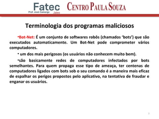 Terminologia dos programas maliciosos
•Bot-Net: É um conjunto de softwares robôs (chamados ‘bots’) que são
executados automaticamente. Um Bot-Net pode comprometer vários
computadores.
• um dos mais perigosos (os usuários não conhecem muito bem).
•são basicamente redes de computadores infectados por bots
semelhantes. Para quem propaga esse tipo de ameaça, ter centenas de
computadores ligados com bots sob o seu comando é a maneira mais eficaz
de espalhar os perigos propostos pelo aplicativo, na tentativa de fraudar e
enganar os usuários.
7
 
