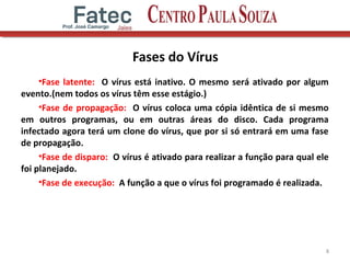 Fases do Vírus
•Fase latente: O vírus está inativo. O mesmo será ativado por algum
evento.(nem todos os vírus têm esse estágio.)
•Fase de propagação: O vírus coloca uma cópia idêntica de si mesmo
em outros programas, ou em outras áreas do disco. Cada programa
infectado agora terá um clone do vírus, que por si só entrará em uma fase
de propagação.
•Fase de disparo: O vírus é ativado para realizar a função para qual ele
foi planejado.
•Fase de execução: A função a que o vírus foi programado é realizada.
8
 