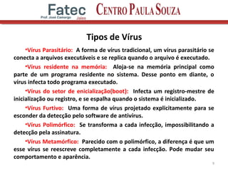 Tipos de Vírus
•Vírus Parasitário: A forma de vírus tradicional, um vírus parasitário se
conecta a arquivos executáveis e se replica quando o arquivo é executado.
•Vírus residente na memória: Aloja-se na memória principal como
parte de um programa residente no sistema. Desse ponto em diante, o
vírus infecta todo programa executado.
•Vírus do setor de enicialização(boot): Infecta um registro-mestre de
inicialização ou registro, e se espalha quando o sistema é inicializado.
•Vírus Furtivo: Uma forma de vírus projetado explicitamente para se
esconder da detecção pelo software de antivírus.
•Vírus Polimórfico: Se transforma a cada infecção, impossibilitando a
detecção pela assinatura.
•Vírus Metamórfico: Parecido com o polimórfico, a diferença é que um
esse vírus se reescreve completamente a cada infecção. Pode mudar seu
comportamento e aparência.
9
 