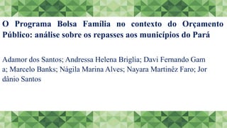 O Programa Bolsa Família no contexto do Orçamento
Público: análise sobre os repasses aos municípios do Pará
Adamor dos Santos; Andressa Helena Briglia; Davi Fernando Gam
a; Marcelo Banks; Nágila Marina Alves; Nayara Martinêz Faro; Jor
dânio Santos
 