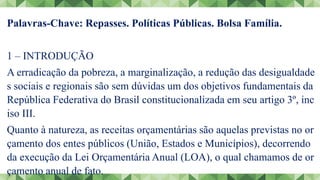 Palavras-Chave: Repasses. Políticas Públicas. Bolsa Família.
1 – INTRODUÇÃO
A erradicação da pobreza, a marginalização, a redução das desigualdade
s sociais e regionais são sem dúvidas um dos objetivos fundamentais da
República Federativa do Brasil constitucionalizada em seu artigo 3º, inc
iso III.
Quanto à natureza, as receitas orçamentárias são aquelas previstas no or
çamento dos entes públicos (União, Estados e Municípios), decorrendo
da execução da Lei Orçamentária Anual (LOA), o qual chamamos de or
çamento anual de fato.
 