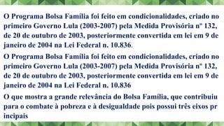 O Programa Bolsa Família foi feito em condicionalidades, criado no
primeiro Governo Lula (2003-2007) pela Medida Provisória nº 132,
de 20 de outubro de 2003, posteriormente convertida em lei em 9 de
janeiro de 2004 na Lei Federal n. 10.836.
O Programa Bolsa Família foi feito em condicionalidades, criado no
primeiro Governo Lula (2003-2007) pela Medida Provisória nº 132,
de 20 de outubro de 2003, posteriormente convertida em lei em 9 de
janeiro de 2004 na Lei Federal n. 10.836
O que mostra a grande relevância do Bolsa Família, que contribuiu
para o combate à pobreza e à desigualdade pois possui três eixos pr
incipais
 