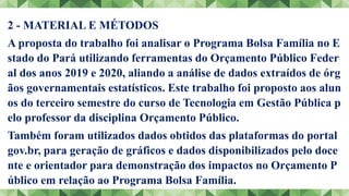 2 - MATERIAL E MÉTODOS
A proposta do trabalho foi analisar o Programa Bolsa Família no E
stado do Pará utilizando ferramentas do Orçamento Público Feder
al dos anos 2019 e 2020, aliando a análise de dados extraídos de órg
ãos governamentais estatísticos. Este trabalho foi proposto aos alun
os do terceiro semestre do curso de Tecnologia em Gestão Pública p
elo professor da disciplina Orçamento Público.
Também foram utilizados dados obtidos das plataformas do portal
gov.br, para geração de gráficos e dados disponibilizados pelo doce
nte e orientador para demonstração dos impactos no Orçamento P
úblico em relação ao Programa Bolsa Família.
 