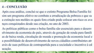 4 – CONCLUSÃO
Após essa análise, conclui-se que o extinto Programa Bolsa Família foi
sim um programa efetivo no combate a erradicação da pobreza e que su
a extinção nos moldes os quais fora criado pode colocar em risco os ava
nços conquistados desde sua criação, no ano de 2003.
As políticas públicas como o bolsa família são essenciais para o desenv
olvimento da economia do país, através da geração de renda para famíli
as de baixa renda, circulação de moeda e promoção da economia local e
a possibilidade de desenvolvimento de novos cidadãos contribuintes atr
avés de suas políticas de contrapartida para a sociedade e incentivo à ed
ucação.
 