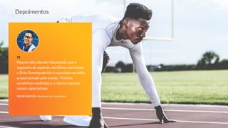 Mesmo não estando relacionado com o
segmento de esportes, decidimos patrocinar
a Brite Running devido à exposição na mídia
proporcionada pelo evento. Tivemos
excelentes resultados e o retorno superou
nossas expectativas.
FELIPE HACKER, cofundador da TáxinaHora
‟
Depoimentos
 