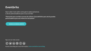 Quer saber mais sobre como gerar ações exclusivas
e atrair patrocinadores para a sua corrida?
"Patrocínio para corridas e provas de ciclismo: Guia definitivo para atrair grandes
patrocinadores para seu evento em seis passos".
Siga-nos nas redes sociais
Acesse nosso blog para mais informações: www.eventbrite.com.br/blog
BAIXE O E-BOOK GRÁTIS
 