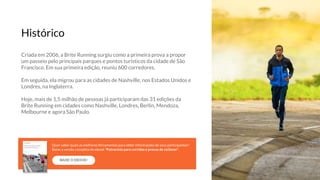 Criada em 2006, a Brite Running surgiu como a primeira prova a propor
um passeio pelo principais parques e pontos turísticos da cidade de São
Francisco. Em sua primeira edição, reuniu 600 corredores.
Em seguida, ela migrou para as cidades de Nashville, nos Estados Unidos e
Londres, na Inglaterra.
Hoje, mais de 1,5 milhão de pessoas já participaram das 31 edições da
Brite Running em cidades como Nashville, Londres, Berlin, Mendoza,
Melbourne e agora São Paulo.
Histórico
BAIXE O EBOOK!
Quer saber quais as melhores ferramentas para obter informações de seus participantes?
Baixe a versão completa do ebook “Patrocínio para corridas e provas de ciclismo”.
 