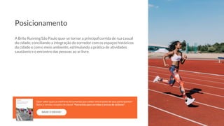 A Brite Running São Paulo quer se tornar a principal corrida de rua casual
da cidade, conciliando a integração do corredor com os espaços históricos
da cidade e com o meio ambiente, estimulando a prática de atividades
saudáveis e o encontro das pessoas ao ar livre.
Posicionamento
BAIXE O EBOOK!
Quer saber quais as melhores ferramentas para obter informações de seus participantes?
Baixe a versão completa do ebook “Patrocínio para corridas e provas de ciclismo”.
 