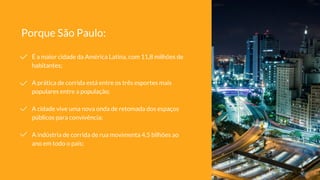 É a maior cidade da América Latina, com 11,8 milhões de
habitantes;
A prática de corrida está entre os três esportes mais
populares entre a população;
A cidade vive uma nova onda de retomada dos espaços
públicos para convivência;
A indústria de corrida de rua movimenta 4,5 bilhões ao
ano em todo o país;
Porque São Paulo:
 
