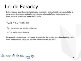 10
Lei de Faraday
Sabemos que quando uma diferença de potencial é aplicada sobre um circuito há o
surgimento de uma corrente elétrica induzida, chamada força eletromotriz e com
base nesta lei obtemos a equação (2) onde:
Os valor da constantes e velocidade Angular são fornecidas pelo datasheet do motor
assim como outros parâmetros usado nas equações do motor
 