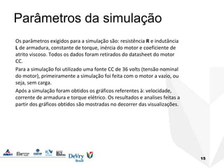 15
Parâmetros da simulação
Os parâmetros exigidos para a simulação são: resistência R e indutância
L de armadura, constante de torque, inércia do motor e coeficiente de
atrito viscoso. Todos os dados foram retirados do datasheet do motor
CC.
Para a simulação foi utilizado uma fonte CC de 36 volts (tensão nominal
do motor), primeiramente a simulação foi feita com o motor a vazio, ou
seja, sem carga.
Após a simulação foram obtidos os gráficos referentes à: velocidade,
corrente de armadura e torque elétrico. Os resultados e analises feitas a
partir dos gráficos obtidos são mostradas no decorrer das visualizações.
 