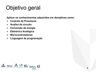 2
Objetivo geral
Aplicar os conhecimentos adquiridos em disciplinas como:
 Controle de Processos
 Analise de circuito
 Conversão de energia
 Eletrônica Analógica.
 Microcontroladores
 Linguagem de programação
 