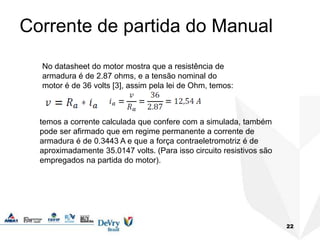 Corrente de partida do Manual
22
No datasheet do motor mostra que a resistência de
armadura é de 2.87 ohms, e a tensão nominal do
motor é de 36 volts [3], assim pela lei de Ohm, temos:
temos a corrente calculada que confere com a simulada, também
pode ser afirmado que em regime permanente a corrente de
armadura é de 0.3443 A e que a força contraeletromotriz é de
aproximadamente 35.0147 volts. (Para isso circuito resistivos são
empregados na partida do motor).
 