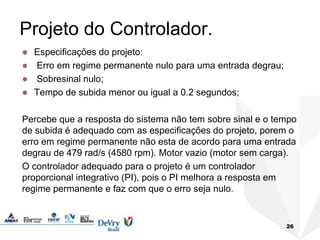 Projeto do Controlador.
 Especificações do projeto:
 Erro em regime permanente nulo para uma entrada degrau;
 Sobresinal nulo;
 Tempo de subida menor ou igual a 0.2 segundos;
Percebe que a resposta do sistema não tem sobre sinal e o tempo
de subida é adequado com as especificações do projeto, porem o
erro em regime permanente não esta de acordo para uma entrada
degrau de 479 rad/s (4580 rpm). Motor vazio (motor sem carga).
O controlador adequado para o projeto é um controlador
proporcional integrativo (PI), pois o PI melhora a resposta em
regime permanente e faz com que o erro seja nulo.
26
 