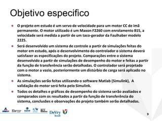3
Objetivo especifico
 O projeto em estudo é um servo de velocidade para um motor CC de imã
permanente. O motor utilizado é um Maxon F2260 com enrolamento 815, a
velocidade será medida a partir de um taco-gerador da Faulhaber modelo
2225.
 Será desenvolvido um sistema de controle a partir de simulações feitas do
motor em estudo, após o desenvolvimento do controlador o sistema deverá
satisfazer as especificações do projeto. Comparações entre o sistema
desenvolvido a partir de simulações de desempenho do motor e feitas a partir
da função de transferência serão detalhadas. O controlador será projetado
com o motor a vazio, posteriormente um distúrbio de carga será aplicado no
sistema.
 As simulações serão feitas utilizando o software Matlab (Simulink), A
validação do motor será feita pelo Simulink.
 Todos os detalhes e gráficos de desempenho do sistema serão avaliados e
comparados com os resultados a partir da função de transferência do
sistema, conclusões e observações do projeto também serão detalhadas.
 
