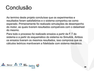 Conclusão
Ao termino deste projeto concluísse que os experimentos e
resultados foram satisfatórios e o sistema comportou-se como
esperado. Primeiramente foi realizado simulações de desempenho
do motor, as quais tiverem resultados compatíveis com o datasheet
do mesmo.
Para todo o processo foi realizado ensaios a partir da F.T do
sistema e a partir do esquemático do sistema no Simulink. Ambos
os ensaios tiveram os mesmos resultados, isso comprova que os
cálculos teóricos mantiveram a fidelidade com sistema mecânico.
38
 
