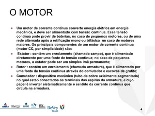 4
O MOTOR
 Um motor de corrente contínua converte energia elétrica em energia
mecânica, e deve ser alimentado com tensão contínua. Essa tensão
contínua pode provir de baterias, no caso de pequenos motores, ou de uma
rede alternada após a retificação mono ou trifásica no caso de motores
maiores. Os principais componentes de um motor de corrente contínua
(motor CC, por simplicidade) são:
 Estator : contém um enrolamento (chamado campo), que é alimentado
diretamente por uma fonte de tensão contínua; no caso de pequenos
motores, o estator pode ser um simples imã permanente;
 Rotor : contém um enrolamento (chamado armadura), que é alimentado por
uma fonte de tensão contínua através do comutador e escovas de grafite;
 Comutador : dispositivo mecânico (tubo de cobre axialmente segmentado)
no qual estão conectados os terminais das espiras da armadura, e cujo
papel é inverter sistematicamente o sentido da corrente contínua que
circula na armadura.
 