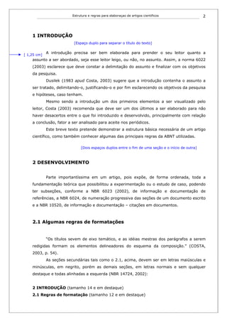 Estrutura e regras para elaboraçao de artigos cientificos                 2




    1 INTRODUÇÃO
                           [Espaço duplo para separar o título do texto]


[ 1,25 cm]
             A introdução precisa ser bem elaborada para prender o seu leitor quanto a
    assunto a ser abordado, seja esse leitor leigo, ou não, no assunto. Assim, a norma 6022
    (2003) esclarece que deve constar a delimitação do assunto e finalizar com os objetivos
    da pesquisa.
             Dusilek (1983 apud Costa, 2003) sugere que a introdução contenha o assunto a
    ser tratado, delimitando-o, justificando-o e por fim esclarecendo os objetivos da pesquisa
    e hipóteses, caso tenham.
             Mesmo sendo a introdução um dos primeiros elementos a ser visualizado pelo
    leitor, Costa (2003) recomenda que deve ser um dos últimos a ser elaborado para não
    haver desacertos entre o que foi introduzido e desenvolvido, principalmente com relação
    a conclusão, fator a ser analisado para aceite nos periódicos.
             Este breve texto pretende demonstrar a estrutura básica necessária de um artigo
    científico, como também conhecer algumas das principais regras da ABNT utilizadas.

                               [Dois espaços duplos entre o fim de uma seção e o início de outra]



    2 DESENVOLVIMENTO


             Parte importantíssima em um artigo, pois expõe, de forma ordenada, toda a
    fundamentação teórica que possibilitou a experimentação ou o estudo de caso, podendo
    ter subseções, conforme a NBR 6023 (2002), de informação e documentação de
    referências, a NBR 6024, de numeração progressiva das seções de um documento escrito
    e a NBR 10520, de informação e documentação – citações em documentos.



    2.1 Algumas regras de formatações


             “Os títulos sevem de eixo temático, e as idéias mestras dos parágrafos a serem
    redigidas formam os elementos delineadores do esquema da composição.” (COSTA,
    2003, p. 54).
             As seções secundárias tais como o 2.1, acima, devem ser em letras maiúsculas e
    minúsculas, em negrito, porém as demais seções, em letras normais e sem qualquer
    destaque e todas alinhadas a esquerda (NBR 14724, 2002):


    2 INTRODUÇÃO (tamanho 14 e em destaque)
    2.1 Regras de formatação (tamanho 12 e em destaque)
 