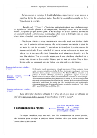 Estrutura e regras para elaboraçao de artigos cientificos                         5



                        Curtas, quando o conteúdo é de até três linhas. Aqui, inserem-se as aspas e a
                  frase fica dentro do contexto do autor. Caso tenha supressões necessita por [...].
                  Veja, abaixo, o exemplo:


                      Para Ricklefs (1996, p. 1) a “Ecologia é a ciência através da qual estudamos como
          os organismos (animais, plantas e microorganismos) interagem dentro do e no mundo
          natural”. Enquanto que para Burnie (2001, p. 8) “Ecologia é o estudo científico da vida em
          seu ambiente natural [...] fornecendo informações sobre como a destruição afeta os seres
          vivos e ajuda a descobrir como isso pode ser corrigido”.

                        Citações de citações – nesse caso usa-se a expressão apud, que significa citado
                  por. Isso é bastante utilizado quando não se tem acesso ao material original de
                  um autor X, e ao ler um autor Y, que fala do X, através do Y, o cita. Apesar de
                  parecer complicado, é bem mais fácil, do que se pensa: sobrenome do autor que
                  não se tem a obra em mão, (ano dessa obra apud sobrenome do autor, ano da
                  obra lida, página). Veja o exemplo, abaixo, que é uma citação de citação direta e
                  longa. Isso porque se leu o autor Küsten, que em sua obra citou Viola e Leis,
                  devido a não ter o acesso à obra de Viola e Leis, cita-o através de Küsten.

[espaço duplo entre a citação e
o texto]                             No Primeiro Mundo encontra-se a poluição da riqueza. Usinas nucleares, chuva
                                     ácida, consumo suntuário, montanhas de lixo, doenças provocadas pelo excesso de
                                     alimentos, álcool, drogas e medicamentos. No Terceiro Mundo concentra-se a
                                     poluição da miséria: subnutrição, ausência de água potável e esgotos, lixões a céu
 [espaço     simples,
                                     aberto, ausência de atenção médica e de medicamentos, consumo de álcool e drogas.
 tamanho      10    e
                                     No Primeiro Mundo há uma perda progressiva do sentido da vida motivada por uma
 justificado]
                                     concepção unilateralmente materialista da vida humana. No Terceiro Mundo há uma
                                     degradação generalizada do sentido da vida, provocada por uma concentração
                                     extrema da riqueza, que deixa sem horizontes as maiorias miseráveis. Viola e Leis
                                     (1991 apud KÜSTEN et al., 2004, p. 18).
 [espaço duplo entre a citação e
 o texto]

                  Outra abreviatura bastante utilizada é et al ou et alli, que deve ser utilizado ao
          citar obras com mais de três autores. O significado de et al é “e outros”.




                                                                           [Os títulos das seções ficam
                                                                           alinhados     à     margem
          3 CONSIDERAÇÕES FINAIS                                           esquerda e sem ponto entre
                                                                           a numeração e o texto]


                  Os artigos científicos, cada vez mais, têm tido a necessidade de serem gerados,
          não somente para divulgar a pesquisa como também para que idéias possam ser
          conhecidas e questionadas.
 