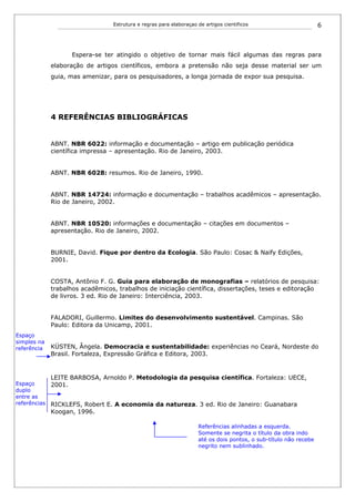 Estrutura e regras para elaboraçao de artigos cientificos                        6



                    Espera-se ter atingido o objetivo de tornar mais fácil algumas das regras para
             elaboração de artigos científicos, embora a pretensão não seja desse material ser um
             guia, mas amenizar, para os pesquisadores, a longa jornada de expor sua pesquisa.




             4 REFERÊNCIAS BIBLIOGRÁFICAS


             ABNT. NBR 6022: informação e documentação – artigo em publicação periódica
             científica impressa – apresentação. Rio de Janeiro, 2003.


             ABNT. NBR 6028: resumos. Rio de Janeiro, 1990.


             ABNT. NBR 14724: informação e documentação – trabalhos acadêmicos – apresentação.
             Rio de Janeiro, 2002.


             ABNT. NBR 10520: informações e documentação – citações em documentos –
             apresentação. Rio de Janeiro, 2002.


             BURNIE, David. Fique por dentro da Ecologia. São Paulo: Cosac & Naify Edições,
             2001.


             COSTA, Antônio F. G. Guia para elaboração de monografias – relatórios de pesquisa:
             trabalhos acadêmicos, trabalhos de iniciação científica, dissertações, teses e editoração
             de livros. 3 ed. Rio de Janeiro: Interciência, 2003.


             FALADORI, Guillermo. Limites do desenvolvimento sustentável. Campinas. São
             Paulo: Editora da Unicamp, 2001.
Espaço
simples na
referência   KÜSTEN, Ângela. Democracia e sustentabilidade: experiências no Ceará, Nordeste do
             Brasil. Fortaleza, Expressão Gráfica e Editora, 2003.


             LEITE BARBOSA, Arnoldo P. Metodologia da pesquisa científica. Fortaleza: UECE,
Espaço      2001.
duplo
entre as
referências RICKLEFS, Robert E. A economia da natureza. 3 ed. Rio de Janeiro: Guanabara
             Koogan, 1996.

                                                                    Referências alinhadas a esquerda.
                                                                    Somente se negrita o título da obra indo
                                                                    até os dois pontos, o sub-título não recebe
                                                                    negrito nem sublinhado.
 
