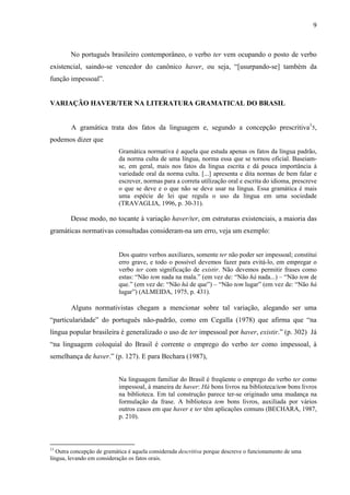 9
No português brasileiro contemporâneo, o verbo ter vem ocupando o posto de verbo
existencial, saindo-se vencedor do canônico haver, ou seja, “[usurpando-se] também da
função impessoal”.
VARIAÇÃO HAVER/TER NA LITERATURA GRAMATICAL DO BRASIL
A gramática trata dos fatos da linguagem e, segundo a concepção prescritiva1
5,
podemos dizer que
Gramática normativa é aquela que estuda apenas os fatos da língua padrão,
da norma culta de uma língua, norma essa que se tornou oficial. Baseiam-
se, em geral, mais nos fatos da língua escrita e dá pouca importância à
variedade oral da norma culta. [...] apresenta e dita normas de bem falar e
escrever, normas para a correta utilização oral e escrita do idioma, prescreve
o que se deve e o que não se deve usar na língua. Essa gramática é mais
uma espécie de lei que regula o uso da língua em uma sociedade
(TRAVAGLIA, 1996, p. 30-31).
Desse modo, no tocante à variação haver/ter, em estruturas existenciais, a maioria das
gramáticas normativas consultadas consideram-na um erro, veja um exemplo:
Dos quatro verbos auxiliares, somente ter não poder ser impessoal; constitui
erro grave, e todo o possível devemos fazer para evitá-lo, em empregar o
verbo ter com significação de existir. Não devemos permitir frases como
estas: “Não tem nada na mala.” (em vez de: “Não há nada...) – “Não tem de
que.” (em vez de: “Não há de que”) – “Não tem lugar” (em vez de: “Não há
lugar”) (ALMEIDA, 1975, p. 431).
Alguns normativistas chegam a mencionar sobre tal variação, alegando ser uma
“particularidade” do português não-padrão, como em Cegalla (1978) que afirma que “na
língua popular brasileira é generalizado o uso de ter impessoal por haver, existir.” (p. 302) Já
“na linguagem coloquial do Brasil é corrente o emprego do verbo ter como impessoal, à
semelhança de haver.” (p. 127). E para Bechara (1987),
Na linguagem familiar do Brasil é freqüente o emprego do verbo ter como
impessoal, à maneira de haver: Há bons livros na biblioteca/tem bons livros
na biblioteca. Em tal construção parece ter-se originado uma mudança na
formulação da frase. A biblioteca tem bons livros, auxiliada por vários
outros casos em que haver e ter têm aplicações comuns (BECHARA, 1987,
p. 210).
15
Outra concepção de gramática é aquela considerada descritiva porque descreve o funcionamento de uma
língua, levando em consideração os fatos orais.
 