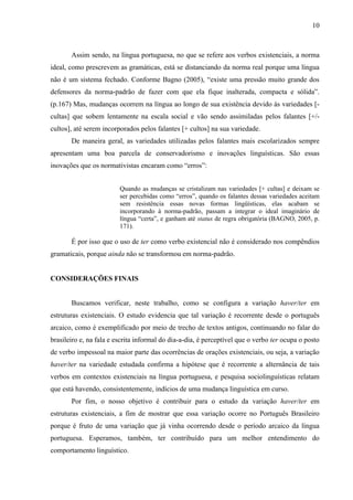 10
Assim sendo, na língua portuguesa, no que se refere aos verbos existenciais, a norma
ideal, como prescrevem as gramáticas, está se distanciando da norma real porque uma língua
não é um sistema fechado. Conforme Bagno (2005), “existe uma pressão muito grande dos
defensores da norma-padrão de fazer com que ela fique inalterada, compacta e sólida”.
(p.167) Mas, mudanças ocorrem na língua ao longo de sua existência devido às variedades [-
cultas] que sobem lentamente na escala social e vão sendo assimiladas pelos falantes [+/-
cultos], até serem incorporados pelos falantes [+ cultos] na sua variedade.
De maneira geral, as variedades utilizadas pelos falantes mais escolarizados sempre
apresentam uma boa parcela de conservadorismo e inovações linguísticas. São essas
inovações que os normativistas encaram como “erros”:
Quando as mudanças se cristalizam nas variedades [+ cultas] e deixam se
ser percebidas como “erros”, quando os falantes dessas variedades aceitam
sem resistência essas novas formas lingüísticas, elas acabam se
incorporando à norma-padrão, passam a integrar o ideal imaginário de
língua “certa”, e ganham até status de regra obrigatória (BAGNO, 2005, p.
171).
É por isso que o uso de ter como verbo existencial não é considerado nos compêndios
gramaticais, porque ainda não se transformou em norma-padrão.
CONSIDERAÇÕES FINAIS
Buscamos verificar, neste trabalho, como se configura a variação haver/ter em
estruturas existenciais. O estudo evidencia que tal variação é recorrente desde o português
arcaico, como é exemplificado por meio de trecho de textos antigos, continuando no falar do
brasileiro e, na fala e escrita informal do dia-a-dia, é perceptível que o verbo ter ocupa o posto
de verbo impessoal na maior parte das ocorrências de orações existenciais, ou seja, a variação
haver/ter na variedade estudada confirma a hipótese que é recorrente a alternância de tais
verbos em contextos existenciais na língua portuguesa, e pesquisa sociolinguísticas relatam
que está havendo, consistentemente, indícios de uma mudança linguística em curso.
Por fim, o nosso objetivo é contribuir para o estudo da variação haver/ter em
estruturas existenciais, a fim de mostrar que essa variação ocorre no Português Brasileiro
porque é fruto de uma variação que já vinha ocorrendo desde o período arcaico da língua
portuguesa. Esperamos, também, ter contribuído para um melhor entendimento do
comportamento linguístico.
 