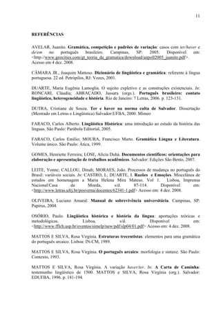 11
REFERÊNCIAS
AVELAR, Juanito. Gramática, competição e padrões de variação: casos com ter/haver e
de/em no português brasileiro. Campinas, SP: 2005. Disponível em:
<http://www.geocities.com/gt_teoria_da_gramatica/download/anpoll2005_juanito.pdf>.
Acesso em 4 dez. 2008.
CÂMARA JR., Joaquim Mattoso. Dicionário de lingüística e gramática: referente à língua
portuguesa. 22 ed. Petrópilos, RJ: Vozes, 2001.
DUARTE, Maria Eugênia Lamoglia. O sujeito expletivo e as construções existenciais. In:
RONCARI, Cláudia; ABRAÇADO, Jussara (orgs.). Português brasileiro: contato
lingüístico, heterogeneidade e história. Rio de Janeiro: 7 Letras, 2006. p. 123-131.
DUTRA, Cristiane de Souza. Ter e haver na norma culta de Salvador. Dissertação
(Mestrado em Letras e Lingüística) Salvador:UFBA, 2000. Mímeo
FARACO, Carlos Alberto. Lingüística Histórica: uma introdução ao estudo da história das
línguas. São Paulo: Parábola Editorial, 2005.
FARACO, Carlos Emílio; MOURA, Francisco Marto. Gramática Língua e Literatura.
Volume único. São Paulo: Ática, 1999.
GOMES, Henriette Ferreira; LOSE, Alícia Duhá. Documentos científicos: orientações para
elaboração e apresentação de trabalhos acadêmicos. Salvador: Edições São Bento, 2007.
LEITE, Yonne; CALLOU, Dinah; MORAES, João. Processos de mudança no português do
Brasil: variáveis sociais. In: CASTRO, I.; DUARTE, I. Razões e Emoções. Miscelânea de
estudos em homenagem a Maria Helena Mira Mateus. Vol 1. Lisboa, Imprensa
Nacional/Casa da Moeda, s/d. 87-114. Disponível em:
<http://www.letras.ufrj.br/posverna/docentes/62341-1.pdf> Acesso em: 4 dez. 2008.
OLIVEIRA, Luciano Amaral. Manual de sobrevivência universitária. Campinas, SP:
Papirus, 2004.
OSÓRIO, Paulo. Lingüística histórica e história da língua: aportações teóricas e
metodológicas. Lisboa, s/d. Disponível em:
<http://www.fflch.usp.br/eventos/simelp/new/pdf/slp04/01.pdf> Acesso em: 4 dez. 2008.
MATTOS E SILVA, Rosa Virgínia. Estruturas trecentistas: elementos para uma gramática
do português arcaico. Lisboa: IN-CM, 1989.
MATTOS E SILVA, Rosa Virgínia. O português arcaico: morfologia e sintaxe. São Paulo:
Contexto, 1993.
MATTOS E SILVA, Rosa Virgínia. A variação haver/ter. In: A Carta de Caminha:
testemunho lingüístico de 1500. MATTOS e SILVA, Rosa Virgínia (org.). Salvador:
EDUFBA, 1996. p. 181-194.
 