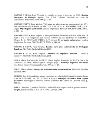 12
MATTOS E SILVA, Rosa Virgínia. A variação ser/estar e haver/ter em 1540. Revista
Portuguesa de Filologia. Separata, Vol. XXIII. Coimbra: Faculdade de Letras da
Universidade de Coimbra, 1999-2000. p. 71-96.
MATTOS E SILVA, Rosa Virgínia. Vitórias de ter sobre haver nos meados do século XVI:
usos e teoria em João de Barros. In: MATTOS E SILVA, R. V.; MACHADO FILHO, A. V.
(orgs.). O português quinhentista: estudos lingüísticos. Salvador: EDUFBA/UEFS, 2002a.
p. 121-142.
MATTOS E SILVA, Rosa Virgínia. A variação ser/estar e haver/ter as Cartas de D. João III
entre 1540 e 1553: comparação com os usos coetâneos de João de Barros. In: MATTOS E
SILVA, R. V.; MACHADO FILHO, A. V. (orgs.). O português quinhentista: estudos
lingüísticos. Salvador: EDUFBA/UEFS, 2002b. p. 143-160.
MATTOS E SILVA, Rosa Virgínia. Ensaios para uma sócio-história do Português
Brasileiro. São Paulo: Parábola Editorial, 2004.
MATTOS E SILVA, Rosa Virgínia. Caminhos da linguística histórica – “ouvir o
inaudível”. São Paulo: Parábola Editorial, 2008.
PAIVA, Maria da Conceição; DUARTE, Maria Eugênia Lamoglia. In: PAIVA, Maria da
Conceição; DUARTE, Maria Eugênia Lamoglia (orgs.). Mudança lingüística em tempo
real. Rio de Janeiro: Contra capa Livraria, 2003. p. 13-29.
PERINI, Mário Alberto. A língua do Brasil amanhã e outros mistérios. São Paulo: Parábola
Editorial, 2004.
RIBEIRO, Ilza. A formação dos tempos compostos: a evolução histórica das formas ter, haver
e ser. In: ROBERTS, Ian; KATO, Mary A. (orgs.). Português Brasileiro: uma viagem
diacrônica: homenagem a Fernando Tarallo. Campinas, SP: Editora da Unicamp, 1993. p.
343-386.
VITRAL, Lorenzo. O papel da freqüência na identificação de processos de gramaticalização.
Scripta, Belo Horizonte, v. 9, n. 18, p. 149-177, 1º sem. 2006.
 