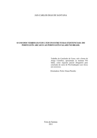1
JAN CARLOS DIAS DE SANTANA
O USO DOS VERBOS HAVER E TER EM ESTRUTURAS EXISTENCIAIS: DO
PORTUGUÊS ARCAICO AO PORTUGUÊS FALADO NO BRASIL
Trabalho de Conclusão de Curso, sob a forma de
Artigo Científico, apresentado ao Instituto Pró
Saber, como requisito parcial obrigatório para
conclusão do curso de Pós-Graduação Lato Sensu
em xxxxxxxx.
Orientadora: Profa. Eliana Pitombo
Feira de Santana
2011
 