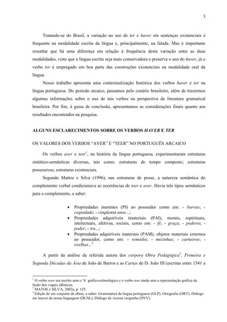 3
Tratando-se do Brasil, a variação no uso de ter e haver em sentenças existenciais é
frequente na modalidade escrita da língua e, principalmente, na falada. Mas é importante
ressaltar que há uma diferença em relação à frequência desta variação entre as duas
modalidades, visto que a língua escrita seja mais conservadora e preserva o uso do haver, já o
verbo ter é empregado em boa parte das construções existenciais na modalidade oral da
língua.
Nosso trabalho apresenta uma contextualização histórica dos verbos haver e ter na
língua portuguesa. Do período arcaico, passamos pelo cenário brasileiro, além de trazermos
algumas informações sobre o uso de tais verbos na perspectiva da literatura gramatical
brasileira. Por fim, à guisa de conclusão, apresentamos as considerações finais quanto aos
resultados encontrados na pesquisa.
ALGUNS ESCLARECIMENTOS SOBRE OS VERBOS HAVER E TER
OS VALORES DOS VERBOS “AVER” E “TEER” NO PORTUGUÊS ARCAICO
Os verbos aver e teer1
, na história da língua portuguesa, experimentaram estruturas
sintático-semânticas diversas, tais como: estruturas de tempo composto; estruturas
possessivas; estruturas existenciais.
Segundo Mattos e Silva (1996), nas estruturas de posse, a natureza semântica do
complemento verbal condicionava as ocorrências de teer e aver. Havia três tipos semânticos
para o complemento, a saber:
 Propriedades inerentes (PI) ao possuidor como em: - barvas; -
ceguidade; - cinqüenta anos...;
 Propriedades adquiríveis imateriais (PAI), morais, espirituais,
intelectuais, afetivas, sociais, como em: - fé; - graça; - poderio; -
poder; - ira...;
 Propriedades adquiríveis materiais (PAM), objetos materiais externos
ao possuidor, como em: - remédio; - mezinhas; - carneiros; -
ovelhas...2
A partir da análise da referida autora dos corpora Obra Pedagógica3
, Primeira e
Segunda Décadas da Ásia de João de Barros e as Cartas de D. João III (escritas entre 1541 a
1
O verbo aver era escrito sem o ‘h’ gráfico-etimológico e o verbo teer ainda sem a representação gráfica da
fusão dos vogais idênticas.
2
MATOS e SILVA, 2002a, p. 125.
3
Edição de um conjunto de obras, a saber: Grammatica da língua portuguesa (GLP), Ortografia (ORT), Diálogo
em louvor da nossa linguagem (DLNL), Diálogo da viciosa vergonha (DVV).
 