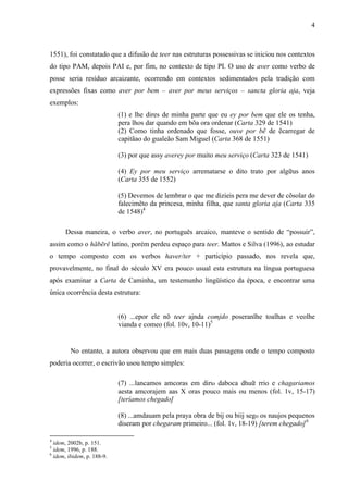 4
1551), foi constatado que a difusão de teer nas estruturas possessivas se iniciou nos contextos
do tipo PAM, depois PAI e, por fim, no contexto de tipo PI. O uso de aver como verbo de
posse seria resíduo arcaizante, ocorrendo em contextos sedimentados pela tradição com
expressões fixas como aver por bem – aver por meus serviços – sancta gloria aja, veja
exemplos:
(1) e lhe dires de minha parte que eu ey por bem que ele os tenha,
pera lhos dar quando em bõa ora ordenar (Carta 329 de 1541)
(2) Como tinha ordenado que fosse, ouve por bẽ de ẽcarregar de
capitãao do gualeão Sam Miguel (Carta 368 de 1551)
(3) por que assy averey por muito meu serviço (Carta 323 de 1541)
(4) Ey por meu serviço arrematarse o dito trato por algữus anos
(Carta 355 de 1552)
(5) Devemos de lembrar o que me dizieis pera me dever de cõsolar do
falecimẽto da princesa, minha filha, que santa gloria aja (Carta 335
de 1548)4
Dessa maneira, o verbo aver, no português arcaico, manteve o sentido de “possuir”,
assim como o hăbērĕ latino, porém perdeu espaço para teer. Mattos e Silva (1996), ao estudar
o tempo composto com os verbos haver/ter + particípio passado, nos revela que,
provavelmente, no final do século XV era pouco usual esta estrutura na língua portuguesa
após examinar a Carta de Caminha, um testemunho lingüístico da época, e encontrar uma
única ocorrência desta estrutura:
(6) ...epor ele nõ teer ajnda comjdo poseranlhe toalhas e veolhe
vianda e comeo (fol. 10v, 10-11)5
No entanto, a autora observou que em mais duas passagens onde o tempo composto
poderia ocorrer, o escrivão usou tempo simples:
(7) ...lancamos amcoras em dirto daboca dhuữ rrio e chagariamos
aesta amcorajem aas X oras pouco mais ou menos (fol. 1v, 15-17)
[teríamos chegado]
(8) ...amdauam pela praya obra de bij ou biij sego os naujos pequenos
diseram por chegaram primeiro... (fol. 1v, 18-19) [terem chegado]6
4
idem, 2002b, p. 151.
5
idem, 1996, p. 188.
6
idem, ibidem, p. 188-9.
 