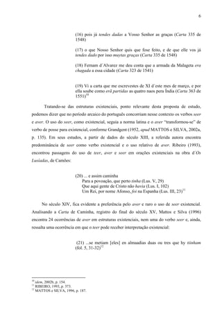 6
(16) pois já tendes dadas a Vosso Senhor as graças (Carta 335 de
1548)
(17) o que Nosso Senhor quis que fose feito, e de que elle vos já
tendes dado por isso muytas graças (Carta 335 de 1548)
(18) Fernam d´Alvarez me deu conta que a armada da Malageta era
chagada a essa cidade (Carta 323 de 1541)
(19) Vi a carta que me escrevestes de XI d´este mes de março, e por
ella soube como erã partidas as quatro naos pera Índia (Carta 363 de
1551)10
Tratando-se das estruturas existenciais, ponto relevante desta proposta de estudo,
podemos dizer que no período arcaico do português concorriam nesse contexto os verbos seer
e aver. O uso do seer, como existencial, seguia a norma latina e o aver “transformou-se” de
verbo de posse para existencial, conforme Grandgent (1952, apud MATTOS e SILVA, 2002a,
p. 135). Em seus estudos, a partir de dados do século XIII, a referida autora encontra
predominância de seer como verbo existencial e o uso relativo de aver. Ribeiro (1993),
encontrou passagens do uso de teer, aver e seer em orações existenciais na obra d´Os
Lusíadas, de Camões:
(20) ... e assim caminha
Para a povoação, que perto tinha (Lus. V, 29)
Que aqui gente de Cristo não havia (Lus. I, 102)
Um Rei, por nome Afonso, foi na Espanha (Lus. III, 23)11
No século XIV, fica evidente a preferência pelo aver e raro o uso de seer existencial.
Analisando a Carta de Caminha, registro do final do século XV, Mattos e Silva (1996)
encontra 24 ocorrências de aver em estruturas existenciais, nem uma do verbo seer e, ainda,
ressalta uma ocorrência em que o teer pode receber interpretação existencial:
(21) ...se metiam [eles] en almaadias duas ou tres que hy tiinham
(fol. 5, 31-32)12
10
idem, 2002b, p. 154.
11
RIBEIRO, 1993, p. 373.
12
MATTOS e SILVA, 1996, p. 187.
 