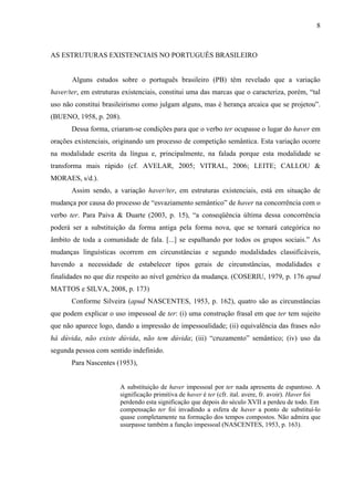 8
AS ESTRUTURAS EXISTENCIAIS NO PORTUGUÊS BRASILEIRO
Alguns estudos sobre o português brasileiro (PB) têm revelado que a variação
haver/ter, em estruturas existenciais, constitui uma das marcas que o caracteriza, porém, “tal
uso não constitui brasileirismo como julgam alguns, mas é herança arcaica que se projetou”.
(BUENO, 1958, p. 208).
Dessa forma, criaram-se condições para que o verbo ter ocupasse o lugar do haver em
orações existenciais, originando um processo de competição semântica. Esta variação ocorre
na modalidade escrita da língua e, principalmente, na falada porque esta modalidade se
transforma mais rápido (cf. AVELAR, 2005; VITRAL, 2006; LEITE; CALLOU &
MORAES, s/d.).
Assim sendo, a variação haver/ter, em estruturas existenciais, está em situação de
mudança por causa do processo de “esvaziamento semântico” de haver na concorrência com o
verbo ter. Para Paiva & Duarte (2003, p. 15), “a conseqüência última dessa concorrência
poderá ser a substituição da forma antiga pela forma nova, que se tornará categórica no
âmbito de toda a comunidade de fala. [...] se espalhando por todos os grupos sociais.” As
mudanças linguísticas ocorrem em circunstâncias e segundo modalidades classificáveis,
havendo a necessidade de estabelecer tipos gerais de circunstâncias, modalidades e
finalidades no que diz respeito ao nível genérico da mudança. (COSERIU, 1979, p. 176 apud
MATTOS e SILVA, 2008, p. 173)
Conforme Silveira (apud NASCENTES, 1953, p. 162), quatro são as circunstâncias
que podem explicar o uso impessoal de ter: (i) uma construção frasal em que ter tem sujeito
que não aparece logo, dando a impressão de impessoalidade; (ii) equivalência das frases não
há dúvida, não existe dúvida, não tem dúvida; (iii) “cruzamento” semântico; (iv) uso da
segunda pessoa com sentido indefinido.
Para Nascentes (1953),
A substituição de haver impessoal por ter nada apresenta de espantoso. A
significação primitiva de haver é ter (cfr. ital. avere, fr. avoir). Haver foi
perdendo esta significação que depois do século XVII a perdeu de todo. Em
compensação ter foi invadindo a esfera de haver a ponto de substituí-lo
quase completamente na formação dos tempos compostos. Não admira que
usurpasse também a função impessoal (NASCENTES, 1953, p. 163).
 