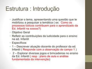 Estrutura : Introdução
• Justificar o tema, apresentando uma questão que te
mobilizou a pesquisar a temática ( ex: Como os
processos lúdicos contribuem para o aprendizado da
Ed. Infantil na xxxxxx?)
• Objetivo Geral
• Refletir as contribuições da ludicidade para o ensino
na ed. Infantil
• Específicos
• 1 – Descrever atuação docente do professor da ed.
Infantil ( Responde com a observação de campo 1 )
• 2 – Explorar diversas jogos e brincadeiras no ensino
da Ed. Infantil ( resp : plano de aula e análise
fundamentada da intervenção)
 