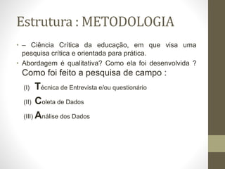 Estrutura : METODOLOGIA
• – Ciência Crítica da educação, em que visa uma
pesquisa crítica e orientada para prática.
• Abordagem é qualitativa? Como ela foi desenvolvida ?
Como foi feito a pesquisa de campo :
(I) Técnica de Entrevista e/ou questionário
(II) Coleta de Dados
(III) Análise dos Dados
 