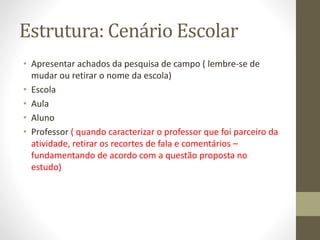 Estrutura: Cenário Escolar
• Apresentar achados da pesquisa de campo ( lembre-se de
mudar ou retirar o nome da escola)
• Escola
• Aula
• Aluno
• Professor ( quando caracterizar o professor que foi parceiro da
atividade, retirar os recortes de fala e comentários –
fundamentando de acordo com a questão proposta no
estudo)
 