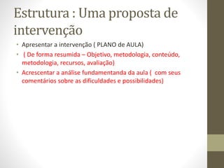 Estrutura : Uma proposta de
intervenção
• Apresentar a intervenção ( PLANO de AULA)
• ( De forma resumida – Objetivo, metodologia, conteúdo,
metodologia, recursos, avaliação)
• Acrescentar a análise fundamentanda da aula ( com seus
comentários sobre as dificuldades e possibilidades)
 