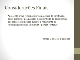 Considerações Finais
• Apresente breve reflexão sobre o processo de construção
desse professor-pesquisador e a caminhada de descobertas
dos processos didáticos durante o movimento de
reflexibilidade crítica ( observar – pensar – intervir)
• Vamos lá ! Esse é o desafio!
 