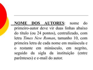NOME DOS AUTORES: nome do
primeiro-autor deve vir duas linhas abaixo
do título (ou 24 pontos), centralizado, com
letra Times New Roman, tamanho 10, com
primeira letra de cada nome em maiúscula e
o restante em minúsculo, em negrito,
seguido da sigla da instituição (entre
parênteses) e e-mail do autor.
 