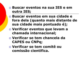  Buscar eventos na sua IES e em
outra IES;
 Buscar eventos em sua cidade e
fora dela (quanto mais distante de
sua cidade mais pontuado é);
 Verificar eventos que levam a
chamada internacional;
 Verificar se tem chancela da
CAPES ou CNPq;
 Verificar se tem comitê ou
comissão cientifica.
 