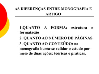AS DIFERENÇAS ENTRE MONOGRAFIA E
ARTIGO
1.QUANTO A FORMA: estrutura e
formatação
2. QUANTO AO NÚMERO DE PÁGINAS
3. QUANTO AO CONTEÚDO: na
monografia busca-se validar o estudo por
meio de duas ações: teóricas e práticas.
 