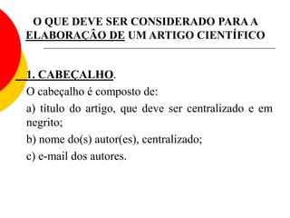 O QUE DEVE SER CONSIDERADO PARAA
ELABORAÇÂO DE UM ARTIGO CIENTÍFICO
1. CABEÇALHO.
O cabeçalho é composto de:
a) título do artigo, que deve ser centralizado e em
negrito;
b) nome do(s) autor(es), centralizado;
c) e-mail dos autores.
 