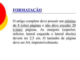 FORMATAÇÃO
O artigo completo deve possuir um mínimo
de 8 (oito) páginas e não deve exceder 20
(vinte) páginas. As margens (superior,
inferior, lateral esquerda e lateral direita)
devem ter 2,5 cm. O tamanho de página
deve ser A4, impreterivelmente.
 