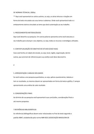 DE NORMAS TÉCNICAS, 2000a).

** Aqui você apresentará os vários autores, ou seja, as várias leituras e citações em

forma de texto vinculados aos seus tema e subtemas. Onde você apresentará todo e o

embasamento teórico vinculado ao tema que dará sustentação ao seu trabalho.



3. PROCEDIMENTOS METODOLÓGICOS

Aqui você desenha sua pesquisa. Em outras palavras apresenta como você executou o

seu trabalho para alcançar o seu objetivo, ou seja, todos os recursos e estratégias utilizados.



4. CONTEXTUALIZAÇÃO DO OBJETIVO DE ESTUDO (CASO HAJA)

Caso você tenha um objeto de estudo, ou seja, local, região, organização, dentre

outros, que serviram de referencia para sua análise você deve descrevê-lo.



2



5. APRESENTAÇÃO E ANÁLISE DOS DADOS

Se você realizou uma pesquisa quantitativa, ou seja, aplicou questionários, tabulou e

tem os resultados, os mesmos devem ser apresentados em forma de texto e gráfico. E sempre

apresentando uma análise de cada resultado.



6. CONSIDERAÇÕES FINAIS

Ao término de sua pesquisa você apresentará suas conclusões, considerações finais e

até mesmo propostas.



7.REFERÊNCIAS BIBLIOGRÁFICAS

As referências bibliográficas devem estar relacionadas no final do texto seguindo o

padrão ABNT, estabelecido pela norma NBR 6023 (ASSOCIAÇÃO BRASILEIRA DE
 