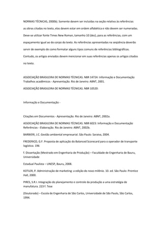 NORMAS TÉCNICAS, 2000b). Somente devem ser incluídas na seção relativa às referências

as obras citadas no texto, elas devem estar em ordem alfabética e não devem ser numeradas.

Deve-se utilizar fonte Times New Roman, tamanho 10 (dez), para as referências, com um

espaçamento igual ao do corpo do texto. As referências apresentadas na seqüência deverão

servir de exemplo de como formatar alguns tipos comuns de referências bibliográficas.

Contudo, os artigos enviados devem mencionar em suas referências apenas os artigos citados

no texto.



ASSOCIAÇÃO BRASILEIRA DE NORMAS TÉCNICAS. NBR 14724: Informação e Documentação
Trabalhos acadêmicos - Apresentação. Rio de Janeiro: ABNT, 2001.

ASSOCIAÇÃO BRASILEIRA DE NORMAS TÉCNICAS. NBR 10520:



Informação e Documentação -



Citações em Documentos - Apresentação. Rio de Janeiro: ABNT, 2002a.

ASSOCIAÇÃO BRASILEIRA DE NORMAS TÉCNICAS. NBR 6023: Informação e Documentação
Referências - Elaboração. Rio de Janeiro: ABNT, 2002b.

BARBIERI, J.C. Gestão ambiental empresarial. São Paulo: Saraiva, 2004.

FREDERICO, G.F. Proposta de aplicação do Balanced Scorecard para o operador de transporte
logístico. 196

f. Dissertação (Mestrado em Engenharia de Produção) – Faculdade de Engenharia de Bauru,
Universidade

Estadual Paulista – UNESP, Bauru, 2008.

KOTLER, P. Administração de marketing: a edição do novo milênio. 10. ed. São Paulo: Prentice
Hall, 2000.

PIRES, S.R.I. Integração do planejamento e controle da produção a uma estratégia de
manufatura. 223 f. Tese

(Doutorado) – Escola de Engenharia de São Carlos, Universidade de São Paulo, São Carlos,
1994.
 