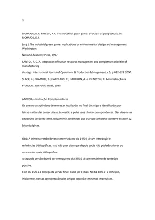 3



RICHARDS, D.J.; FROSCH, R.A. The industrial green game: overview as perspectives. In:
RICHARDS, D.J.

(org.). The industrial green game: implications for environmental design and management.
Washington:

National Academy Press, 1997.

SANTOS, F. C. A. Integration of human resource management and competitive priorities of
manufacturing

strategy. International Journalof Operations & Production Management, n.5, p.612-628, 2000.

SLACK, N.; CHAMBER, S.; HARDLAND, C.; HARRISON, A. e JOHNSTON, R. Administração da

Produção. São Paulo: Atlas, 1999.



ANEXO A – Instruções Complementares

Os anexos ou apêndices devem estar localizados no final do artigo e identificados por

letras maiúsculas consecutivas, travessão e pelos seus títulos correspondentes. Eles devem ser

citados no corpo do texto. Novamente advertindo que o artigo completo não deve exceder 12

(doze) páginas.



OBS: A primeira versão deverá ser enviada no dia 14/10 já com introdução e

referências bibliográficas. Isso não quer dizer que depois vocês não poderão alterar ou

acrescentar mais bibliografias.

A segunda versão deverá ser entregue no dia 30/10 já com o máximo de conteúdo

possível.

E no dia 15/11 a entrega da versão final! Tudo por e-mail. No dia 18/11 , a princípio,

iniciaremos nossas apresentações dos artigos caso não tenhamos imprevistos.
 