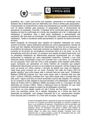 4
quantificar, etc.). Caso você tenha uma hipótese, apresente-a na introdução (uma
hipótese não é elaborada para ser defendida com unhas e dentes pelo pesquisador.
O pesquisador se compromente a testar a(s) hipótese(s) que será(ão) confrontada(s)
com os dados colhidos pela pesquisa. O pesquisador tem o compromisso de
apresentar os resultados. Exemplo: a hipótese tal foi confirmada pelos dados tais; a
hipótese tal não foi confirmada em virtude dos resultados tal e tal. A elaboração de
hipótese(s) é facultativa. Mas o teste da(s) hipótese(s) e apresentação dos
resultados não fará parte da introdução. Na introdução você apenas apresenta a(s)
hipótese(s). Testes e resultados serão apresentados no capítulo de desenvolvimento
do texto.
Neste parágrafo da introdução faça citações de trabalhos realizados por outros
autores (conceitos, dados estatísticos gerados por outros pesquisadores, teorias) de
modo que tais citações demonstrem-se relacionadas ao tema de sua pesquisa, ou
ao problema da pesquisa. Você pode comparar as citações de dois ou mais autores,
comente se há pontos de convergência conceitual entre tal e tal autor, ou se há
divergências entre tal e tal autor; ou compare uma citação de determinado autor com
os resultados estatísticos de determinada pesquisa representada por um órgão
institucional ou realizada por outro pesquisador específico. Comente o que você
interpreta dessa comparação e faça uma conexão com o seu tema, ou o problema
de sua pesquisa. Para você dar início a este parágrafo onde citações serão feitas,
sugiro começá-lo por apresentar um breve histórico de conceitos que estejam
diretamente relacionados ao tema ou ao problema de pesquisa. Vamos imaginar que
você vai buscar em vários autores o conceito de gestão que cada um elaborou.
Cada frase pode começar por um autor. Exemplo: Na visão de Fulano (2011:5)
gestão significa “aqui entre aspas está o conceito feito por este autor”. Entretanto,
Beltrano (2008:39) entende que “aqui entre aspas está o conceito feito por este
autor”. Cicrano (1993:49) considera que “aqui entre aspas está o conceito feito por
este autor”. Agora você fará um breve comentário acerca das citações. Por exempo:
Ao se comparar as três citações é possível perceber uma defasagem conceitual. As
ideias de Fulano (2011) e Beltrano (2008) convergem entre si, e divergem da ideia
defendida por Cicrano (1993). Talvez a diferença entre as décadas em que cada
conceito foi produzido esteja na origem de tal defasagem conceitual.
Caro aluno, se uma citação couber em até 3 linhas, ela fica dentro do parágrafo,
como nos exemplos acima. Se a citação ultrapassar as 3 linhas ela deve ser
deslocada do parágrafo, com margem esquerda de 4 cm, espaçamento simples,
fonte reduzida para o tamanho 10, e ficar sem as aspas. Veja o exemplo a seguir:
A partir do parágrafo anterior, apresente ao longo da introdução até encerrá-
la, entre 4 e 8 autores que tenham formulado um conceito a respeito do
tema, ou do problema de pesquisa. Possivelmente você vai perceber que
autores diferentes possui um conceito diferente sobre o objeto que você
pesquisa. Assim, na introdução você passa a realizar uma espécie de
auditoria dos autores para citar o conceito que cada um elaborou sobre um
mesmo objeto, ou sobre uma mesma situação. Comente como você
interpreta dois ou mais conceitos a partir da comparação feita por você
entre os mesmos (SOBRENOME, 2011:15).
 