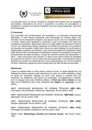 10
(no exemplo acima: as cores). Compare as citações dos autores com os resultados
encontrados, interprete-os de modo a apresentar os pontos de convergência e
divergência. Compare os mesmos resultados com a(s) sua(s) hipótese(s), caso a(s)
tenha elaborado.
6. Conclusão
Sua conclusão será fundamentada nos resultados e na discussão anteriormente
abordadas. O autor deverá apresentar suas descobertas de maneira lógica. Por
exemplo: isso é consequência daquilo; isso causou aquilo. Use um vocabulário claro
e conciso. Nesta frase apresente a conclusão a que você chegou com base nos
resultados encontrados. Nesta frase informe se cada objetivo foi alcançado (informe
um por um). Nesta frase ofereça respostas no sentido de esclarecer se o problema
de pesquisa foi elucidado. Nesta frase informe se cada hipótese foi confirmada ou
negada pelos resultados encontrados, caso você tenha elaborado hipótese(s). Nesta
frase informe sobre as limitações encontradas no decorrer da pesquisa (na fase dos
procedimentos de coleta de dados, na fase de encontrar autores que abordassem o
tema – onde você buscou tais autores?). A ideia é que mesmo diante de limitações
que possam ter havido e com as quais não foi possível lidar, você apresente outros
aspectos que podem ser exploradas por outros pesquisadores, por outros trabalhos
no futuro. Nenhuma citação de outros autores deve ser feita na fase de conclusão.
Referências
Todas as citações feitas no texto devem constar ao final, na seção Referências. As
Referências devem aparecer pelo sobrenome do autor em ordem alfabética, todas
as letras em maiúsculo, seguido do nome com apenas a primeira letra em
maiúsculo. As referências não devem ser numeradas. O espaçamento é simples,
com um espaço entre cada referência listada. O título das obras citadas em seu
texto como Referência deve estar destacado em negrito (ou sublinhado, ou em
itálico).
ABNT, ASSOCIAÇÃO BRASILEIRA DE NORMAS TÉCNICAS. NBR 6023:
informação e documentação: referências: elaboração. Rio de Janeiro, 2002.
ABNT, ASSOCIAÇÃO BRASILEIRA DE NORMAS TÉCNICAS. NBR 6028: resumo:
elaboração. Rio de Janeiro, 2002.
ABNT, ASSOCIAÇÃO BRASILEIRA DE NORMAS TÉCNICAS. NBR 10520:
citações: elaboração. Rio de Janeiro, 2002.
ABNT, ASSOCIAÇÃO BRASILEIRA DE NORMAS TÉCNICAS. NBR 14724:
formatação de trabalhos acadêmicos. Rio de Janeiro, 2002.
DEMO, Pedro. Metodologia Científica em Ciências Sociais. São Paulo: Cortez,
1991.
 